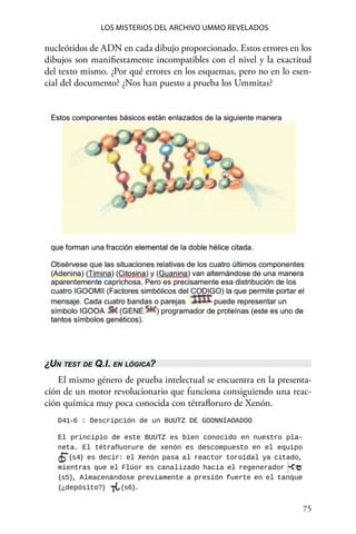75 
Los misterios del archivo Ummo revelados
nucleótidos de ADN en cada dibujo proporcionado. Estos errores en los
dibujos son manifiestamente incompatibles con el nivel y la exactitud
del texto mismo. ¿Por qué errores en los esquemas, pero no en lo esen-
cial del documento? ¿Nos han puesto a prueba los Ummitas?
¿Un test de Q.I. en lógica?
El mismo género de prueba intelectual se encuentra en la presenta-
ción de un motor revolucionario que funciona consiguiendo una reac-
ción química muy poca conocida con tétrafloruro de Xenón.
D41-6 : Descripción de un BUUTZ DE GOONNIAOADOO
El principio de este BUUTZ es bien conocido en nuestro pla-
neta. El tétrafluorure de xenón es descompuesto en el equipo
(s4) es decir: el Xenón pasa al reactor toroïdal ya citado,
mientras que el Flúor es canalizado hacia el regenerador
(s5), Almacenándose previamente a presión fuerte en el tanque
(¿depósito?) (s6).
 