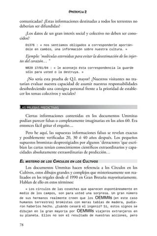 78
2
comunicadas? ¿Estas informaciones destinadas a todos los terrestres no
deberían ser difundidas?
¿Los datos de un gran interés social y colectivo no deben ser cono-
cidos?
D1378 : « nos sentíamos obligados a corresponderle aportán-
dole en cambio, una información sobre nuestra cultura. »
Ejemplo: ‘moléculas esteroideas para evitar la desestimación de los injer-
tos del corazón… “
NR20 17/01/04 : « le aconsejo ésta correspondencia la guarde
sólo para usted o la destruya. »
¿No sería esta prueba de Q.I. mayor? ¿Nuestros visitantes no tra-
tarían evaluar nuestra capacidad de asumir nuestras responsabilidades
desobedeciendo una consigna personal frente a la prioridad de estable-
cer los temas colectivos y sociales?
Las pruebas predictivas
Ciertas informaciones contenidas en los documentos Ummitas
podían parecer falsas o completamente imaginarias en los años 60. Era
entonces fácil gritar el engaño…
Pero he aquí, las supuestas informaciones falsas se revelan exactas
y posiblemente verificadas 20, 30 ó 40 años después. Los pequeños
supuestos bromistas desprestigiados por algunos ‘detractores ‘que escri-
bían las cartas tenían conocimientos científicos extraordinarios y capa-
cidades absolutamente extraordinarias de predicción…
El misterio de los Circulos en los Cultivos
Los documentos Ummitas hacen referencia a los Círculos en los
Cultivos, estos dibujos grandes y complejos que misteriosamente son rea-
lizados en los trigales desde el 1990 en Gran Bretaña mayoritariamente.
Hablan de ello en estos términos:
« Los círculos de las cosechas que aparecen espontáneamente en
medio de los campos, son para usted una sorpresa. Un gran número
de sus hermanos realmente creen que los OEMMIIs (en este caso
humanos terrestres) bromistas con meras tablas de madera, pudie-
ron haberlos hecho. ¿Cuándo cesará el ingenio? Sí, estos signos se
dibujan en la gran mayoría por OEMMIIs viajeros extranjeros en
su planeta. Ellos no son el resultado de nuestras acciones, pero
 