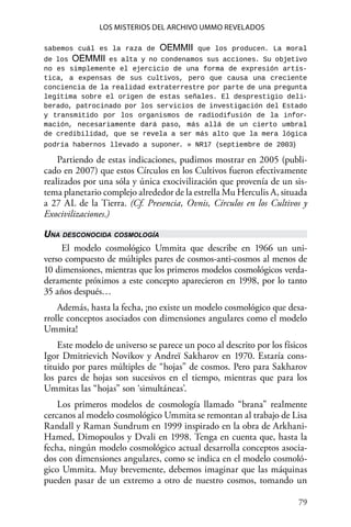 79 
Los misterios del archivo Ummo revelados
sabemos cuál es la raza de OEMMII que los producen. La moral
de los OEMMII es alta y no condenamos sus acciones. Su objetivo
no es simplemente el ejercicio de una forma de expresión artís-
tica, a expensas de sus cultivos, pero que causa una creciente
conciencia de la realidad extraterrestre por parte de una pregunta
legítima sobre el origen de estas señales. El desprestigio deli-
berado, patrocinado por los servicios de investigación del Estado
y transmitido por los organismos de radiodifusión de la infor-
mación, necesariamente dará paso, más allá de un cierto umbral
de credibilidad, que se revela a ser más alto que la mera lógica
podría habernos llevado a suponer. » NR17 (septiembre de 2003)
Partiendo de estas indicaciones, pudimos mostrar en 2005 (publi-
cado en 2007) que estos Círculos en los Cultivos fueron efectivamente
realizados por una sóla y única exocivilización que provenía de un sis-
tema planetario complejo alrededor de la estrella Mu Herculis A, situada
a 27 AL de la Tierra. (Cf. Presencia, Ovnis, Círculos en los Cultivos y
Exocivilizaciones.)
Una desconocida cosmología
El modelo cosmológico Ummita que describe en 1966 un uni-
verso compuesto de múltiples pares de cosmos-anti-cosmos al menos de
10 dimensiones, mientras que los primeros modelos cosmológicos verda-
deramente próximos a este concepto aparecieron en 1998, por lo tanto
35 años después…
Además, hasta la fecha, ¡no existe un modelo cosmológico que desa-
rrolle conceptos asociados con dimensiones angulares como el modelo
Ummita!
Este modelo de universo se parece un poco al descrito por los físicos
Igor Dmitrievich Novikov y Andreï Sakharov en 1970. Estaría cons-
tituido por pares múltiples de “hojas” de cosmos. Pero para Sakharov
los pares de hojas son sucesivos en el tiempo, mientras que para los
Ummitas las “hojas” son ‘simultáneas’.
Los primeros modelos de cosmología llamado “brana” realmente
cercanos al modelo cosmológico Ummita se remontan al trabajo de Lisa
Randall y Raman Sundrum en 1999 inspirado en la obra de Arkhani-
Hamed, Dimopoulos y Dvali en 1998. Tenga en cuenta que, hasta la
fecha, ningún modelo cosmológico actual desarrolla conceptos asocia-
dos con dimensiones angulares, como se indica en el modelo cosmoló-
gico Ummita. Muy brevemente, debemos imaginar que las máquinas
pueden pasar de un extremo a otro de nuestro cosmos, tomando un
 