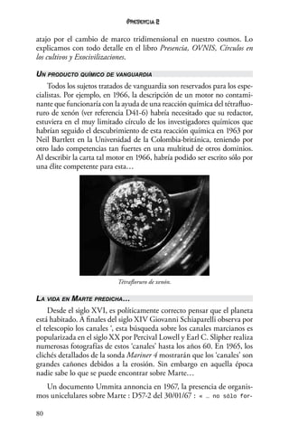 80
2
atajo por el cambio de marco tridimensional en nuestro cosmos. Lo
explicamos con todo detalle en el libro Presencia, OVNIS, Círculos en
los cultivos y Exocivilizaciones.
Un producto químico de vanguardia
Todos los sujetos tratados de vanguardia son reservados para los espe-
cialistas. Por ejemplo, en 1966, la descripción de un motor no contami-
nante que funcionaría con la ayuda de una reacción química del tétrafluo-
ruro de xenón (ver referencia D41-6) habría necesitado que su redactor,
estuviera en el muy limitado círculo de los investigadores químicos que
habrían seguido el descubrimiento de esta reacción química en 1963 por
Neil Bartlett en la Universidad de la Colombia-británica, teniendo por
otro lado competencias tan fuertes en una multitud de otros dominios.
Al describir la carta tal motor en 1966, habría podido ser escrito sólo por
una élite competente para esta…
Tétrafloruro de xenón.
La vida en Marte predicha…
Desde el siglo XVI, es políticamente correcto pensar que el planeta
está habitado. A finales del siglo XIV Giovanni Schiaparelli observa por
el telescopio los canales ‘, esta búsqueda sobre los canales marcianos es
popularizada en el siglo XX por Percival Lowell y Earl C. Slipher realiza
numerosas fotografías de estos ‘canales’ hasta los años 60. En 1965, los
clichés detallados de la sonda Mariner 4 mostrarán que los ‘canales’ son
grandes cañones debidos a la erosión. Sin embargo en aquella época
nadie sabe lo que se puede encontrar sobre Marte…
Un documento Ummita annoncia en 1967, la presencia de organis-
mos unicelulares sobre Marte : D57-2 del 30/01/67 : « … no sólo for-
 
