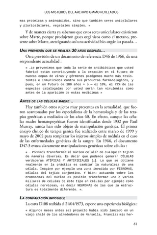 81 
Los misterios del archivo Ummo revelados
mas proteicas y aminoácidos, sino que también seres unicelulares
y pluricelulares, vegetales simples. »
Y de manera cierta ya sabemos que estos seres unicelulares existieron
sobre Marte, porque produjeron gases orgánicos como el metano, pre-
sente sobre Marte, atestiguando así una actividad bio-orgánica pasada…
Una previsión que se realiza 30 años después…
Otra previsión de un documento de referencia D46 de 1966, de una
sorprendente actualidad :
« …Le prevenimos que toda la serie de antibióticos que usted
fabricó están contribuyendo a la creación en el futuro de
nuevas cepas de virus y gérmenes patógenos mucho más resis-
tentes e inmunizados contra sus productos farmacológicos, y
pues, en un futuro de 180 años + o — el 10%, el 72% de las
especies catalogadas por usted serán tan virulentas como
antes de la aparición de estas medicinas »
Antes de las células madre…
Hay también otros sujetos muy presentes en la actualidad, que fue-
ron acantonados por los especialistas de la hematología y de las tera-
pias genéticas a mediados de los años 60. En efecto, aunque las célu-
las madre hematopoyéticas fueron identificadas desde 1932 por Paul
Murray, nunca han sido objeto de manipulación genética. El primer
ensayo clínico de terapia génica fue realizado entre marzo de 1999 y
mayo de 2002 para remplazar los injertos simples de médula en el caso
de las enfermedades genéticas de la sangre. En 1966, el documento
D47-3 evoca claramente manipulaciones genéticas sobre células :
« … Podemos transformar el núcleo celular de cualquier tejido
de maneras diversas. Es decir que podemos generar CÉLULAS
verdaderas ATÍPICAS Y ARTIFICIALES […]. Lo que se obtiene
realmente en la práctica es cambiar la naturaleza de una
célula. Imagine por ejemplo una zona invadida por FIBROMAS,
células del tejido conjuntivo. Y bien: actuando sobre los
cromosomas del núcleo es posible transformar uno o varios
millares de células de este tipo en células por ejemplo como
células nerviosas, es decir NEURONAS de las que la estruc-
tura es totalmente diferente. ».
La comparación imposible
La carta D108 recibida el 21/04/1973, expone una experiencia biológica :
« Algunos meses antes (el proyecto había sido lanzado en un
viejo chalé de los alrededores de Marsella, Francia) mis her-
 