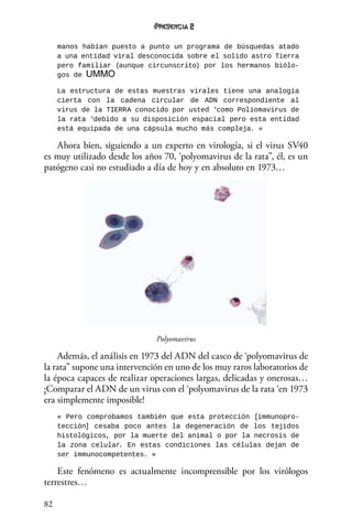 82
2
manos habían puesto a punto un programa de búsquedas atado
a una entidad viral desconocida sobre el solido astro Tierra
pero familiar (aunque circunscrito) por los hermanos biólo-
gos de UMMO
La estructura de estas muestras virales tiene una analogía
cierta con la cadena circular de ADN correspondiente al
virus de la TIERRA conocido por usted ‘como Poliomavirus de
la rata ‘debido a su disposición espacial pero esta entidad
está equipada de una cápsula mucho más compleja. »
Ahora bien, siguiendo a un experto en virología, si el virus SV40
es muy utilizado desde los años 70, ‘polyomavirus de la rata”, él, es un
patógeno casi no estudiado a día de hoy y en absoluto en 1973…
Polyomavirus
Además, el análisis en 1973 del ADN del casco de ‘polyomavirus de
la rata” supone una intervención en uno de los muy raros laboratorios de
la época capaces de realizar operaciones largas, delicadas y onerosas…
¡Comparar el ADN de un virus con el ‘polyomavirus de la rata ‘en 1973
era simplemente imposible!
« Pero comprobamos también que esta protección [immunopro-
tección] cesaba poco antes la degeneración de los tejidos
histológicos, por la muerte del animal o por la necrosis de
la zona celular. En estas condiciones las células dejan de
ser immunocompetentes. »
Este fenómeno es actualmente incomprensible por los virólogos
terrestres…
 