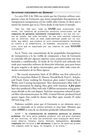 83 
Los misterios del archivo Ummo revelados
Un extraño conocimiento del Germanio
La carta D41-3 de 1966 nos señala que los Ummitas utilizan com-
puestos a base de Germanio, que tienen propiedades fisicoquímicas de
transparencia transparencia a la luz visible sobre Ummo. Es decir más o
menos los mismos que en La Tierra desde el rojo hasta el morado.
“Son las ‘196 uiw’, toda la XAABI está silenciosa. Esta
noche, los tableros de protección acústica construidos con un
compuesto de germanio totalmente transparente y los que nos sir-
ven de tejado, han sido cerrados. Ni una sola ventana comunica
con el exterior. Sólo un oído experimentado puede oír el sil-
bido, muy débil, que produce el aire convenientemente dosificado
en cuanto a la temperatura, la humedad, ionización y ozoniza-
ción, aire que es expulsado por las toberas de cada IAXAABI
(vivienda).”
En la Tierra, este conocimiento de las propiedades fisicoquímicas
de transparencia a la luz visible de compuestos a base de Germanio
es conocido sólo por algunos expertos cuyas comunicaciones son muy
limitadas y confidenciales. El óxido de Ge (GeO2) será utilizado más
tarde para materiales militares de detección infrarroja, para para lentes
de gran angular o de óptica microscopíca, pero sobre todo como ele-
mento constitutivo de las fibras ópticas.
« The crucial attenuation limit of 20 dB/km was first achieved in
1970, by researchers Robert D. Maurer, Donald Keck, Peter C. Schultz,
and Frank Zimar working for American glass maker Corning Glass
Works, now Corning Incorporated. They demonstrated a fiber with 17
dB/km attenuation by doping silica glass with titanium. A few years
later they produced a fiber with only 4 dB/km attenuation using germa-
nium dioxide as the core dopant. Such low attenuation ushered in opti-
cal fiber telecommunication. In 1981, General Electric produced fused
quartz ingots that could be drawn into fiber optic strands 25 miles
(40 km) long. [19]. »
Podemos también notar que el Germanio es un elemento raro y
caro, su contenido en la corteza terrestre es muy bajo. Mientras que
sobre UMMO se trata de un elemento producido industrialmente:
D1378 “… la transmutación de elementos químicos no plantea
problema. Por otra parte podemos producir con una gran economía
de los recursos, no sólo las proteínas sino cualquier masa mole-
cular (Hierro, Titanio, Cesio, Pentane, Hemoglobina, derivados
complejos del Silicio y del Germanio) a partir de materias primas
tan simples como el agua, el Oxígeno, o la arena…”
 