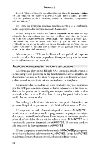 84
2
D 41-4 ‘otros productos no alimentarios sino de consumo tópico
en los hogares de nuestro planeta tales como ácidos, propano
liquido, polímeros de siliconas, óxido de zirconio, compuestos
por germanio… “
En 1966 los Ummitas conocen detalladamente y a la perfección
todas las propiedades fisicoquímicas del Germanio:
D 58-3 ‘Aunque el número de formas compatibles de vida es muy
elevado, les prevenimos que pudimos verificar que ciertas formas
de vida SON ABOSOLUTAMENTE IMPOSIBLES. Por ejemplo pensar que,
las estrellas podrían estar habitadas, y que se habrían desa-
rrollado seres vivos basados en bases bioquímicas diferentes, no
tiene fundamento. Basados por ejemplo en la Química del Silicio
o en la Química del Germanio. “
Mientras que en 1966, en La Tierra solo un puñado de expertos
comienza a descubrir estas propiedades fisicoquímicas y muchos otros
están evidentemente por descubrir…
Productos antirrechazo de trasplante desconocidos
Mientras que al principio del siglo XXI, los trasplantes de órgano se
topan siempre con problema de las desestimaciones de los injertos, un
documento Ummita de los años 70 explica que la utilización de molé-
culas esteroideas permitiría evitar estos rechazos de trasplante.
Estas moléculas esteroideas son unos productos muy mal conocidos
por los biólogos terrestres, apenas les hacen referencia en las bases de
datos de los productos farmacológicos, ningún estudio jamás ha sido
realizado sobre estas moléculas. Los efectos y las propiedades de sus
moléculas son desconocidos.
Sin embargo, solicité una bioquímica para poder determinar los
procesos bioquímicos que conducen a la fabricación de estas moléculas :
ElcompuestoesteroideodenominadoporlosUmmitasAUMAOYEE
resulta de una transformación de la pregnenolona en progesterona sigue
dos etapas, una oxidoreducción en 3 beta luego una isomerasa que des-
plaza el enlace doble de un núcleo sobre el otro. AUMAOYEE está
considerado como un intermediario AUMOYEE. El paso que conduce
a la oxidación de la progesterona es AUMOYEE
El otro compuesto esteroideo denominado IMMAOYEE puede prove-
nir de hidroxidaciones del compuesto AUMAOYEE. Luego IMMAOYEE
puede transformarse bien en cortisol, o bien en hidrocortisona.
 