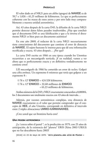 86
2
El valor dado en el NR21 para un afelio (apogeo) de NAWEE es de
59,7 x 1,026 = 61,25 millones de kilómetros. Lo que es perfectamente
coherente con las masas de estos astros y por otro lado muy compara-
blemente a nuestra unidad astronómica.
Así, 43 años después de la carta D45, la difusión de la carta NR21
permite detectar datos falsos pasados inadvertidos. ¿Hay que concluir
que el documento D45 es una falsificación y que a la inversa el docu-
mento NR21 es bien pues un documento auténtico?
En este año 2009, el redactor de la carta NR21 necesariamente
tiene conocimiento del documento que contiene el error de distancia
de NAWEE. El sujeto bastante le interesa para que dé una información
rectificada y exacta, 43 años después… ¿Por qué?
La carta D45 escrita en 1966 en una época cuando los Ummitas
recurrirían a un mecanógrafo terrícola. ¡Y en realidad, vamos a ver
ahora que es perfectamente exacta y en definitiva verdaderamente no
contiene error!
LEl mecanógrafo de 1966 ha cometido un error de tecleo. Golpeó
una cifra errónea. Un exponente 6 mientras que tenía que golpear a un
exponente 8 :
☉	76 x 126
ENMOO	= 424 328 kilómetros.
☉	76 x 128
ENMOO	= 32,68 milliones de ENMOO 	
	 = 61,23 milliones de kilómetros.
AmbosnúmerosdelaD45yNR21exactamenteconcuerdana0,00004,
los 2 documentos son totalmente exactos con 43 años de intervalo…
Además, por razones astronómicas complejas, esta distancia de
NAWEE exactamente es el valor que permite comprender que el con-
cepto de XEE, el año Ummita, corresponde en definitiva al intervalo
entre 2 triples alineaciones UMMO-IUMMANAWEE.
¿Cree usted que un bromista haría esto?
Una prueba astronómica
¡La ‘cereza sobre el pastel “, es la predicción en 1979, con 25 años de
anticipación, de la existencia del “planeta” ERIS (Xéna 2003 UB313)
que no fue descubierto hasta 2003!
[D116] el 23 de mayo de 1979: ‘otro planeta…más allá de Pluton »
 