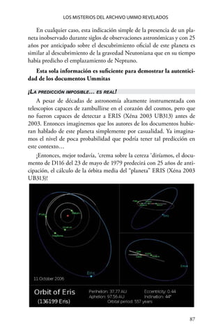 87 
Los misterios del archivo Ummo revelados
En cualquier caso, esta indicación simple de la presencia de un pla-
neta inobservado durante siglos de observaciones astronómicas y con 25
años por anticipado sobre el descubrimiento oficial de este planeta es
similar al descubrimiento de la gravedad Neutoniana que en su tiempo
había predicho el emplazamiento de Neptuno.
Esta sola información es suficiente para demostrar la autentici-
dad de los documentos Ummitas
¡La predicción imposible… es real!
A pesar de décadas de astronomía altamente instrumentada con
telescopios capaces de zambullirse en el corazón del cosmos, pero que
no fueron capaces de detectar a ERIS (Xéna 2003 UB313) antes de
2003. Entonces imaginemos que los autores de los documentos hubie-
ran hablado de este planeta simplemente por casualidad. Ya imagina-
mos el nivel de poca probabilidad que podría tener tal predicción en
este contexto…
¡Entonces, mejor todavía, ‘crema sobre la cereza ‘diríamos, el docu-
mento de D116 del 23 de mayo de 1979 predecirá con 25 años de anti-
cipación, el cálculo de la órbita media del “planeta” ERIS (Xéna 2003
UB313)!
 
