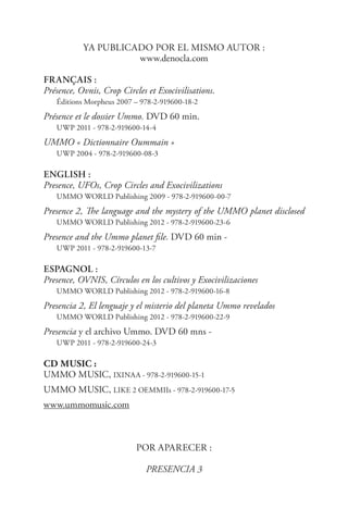 Ya publicado por el mismo autor :
www.denocla.com
FRançais :
Présence, Ovnis, Crop Circles et Exocivilisations. 	
Éditions Morpheus 2007 – 978-2-919600-18-2
Présence et le dossier Ummo. DVD 60 min. 	
UWP 2011 - 978-2-919600-14-4
UMMO « Dictionnaire Oummain »	
UWP 2004 - 978-2-919600-08-3
EnGLISH :
Presence, UFOs, Crop Circles and Exocivilizations	
UMMO WORLD Publishing 2009 - 978-2-919600-00-7
Presence 2, The language and the mystery of the UMMO planet disclosed
UMMO WORLD Publishing 2012 - 978-2-919600-23-6
Presence and the Ummo planet file. DVD 60 min - 	
UWP 2011 - 978-2-919600-13-7
ESPAGNOL :
Presence, OVNIS, Círculos en los cultivos y Exocivilizaciones
UMMO WORLD Publishing 2012 - 978-2-919600-16-8
Presencia 2, El lenguaje y el misterio del planeta Ummo revelados	
UMMO WORLD Publishing 2012 - 978-2-919600-22-9
Presencia y el archivo Ummo. DVD 60 mns - 	
UWP 2011 - 978-2-919600-24-3
CD Music :	
UMMO MUSIC, IXINAA - 978-2-919600-15-1
UMMO MUSIC, LIKE 2 OEMMIIs - 978-2-919600-17-5
www.ummomusic.com
Por aparecer :
PRESENCIA 3
 