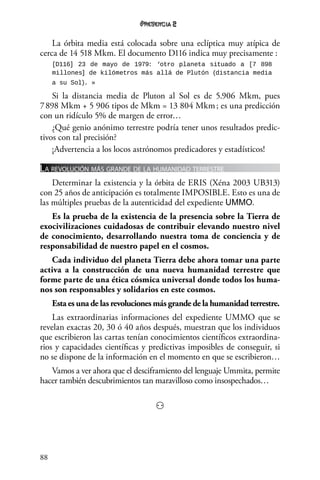 88
2
La órbita media está colocada sobre una eclíptica muy atípica de
cerca de 14 518 Mkm. El documento D116 indica muy precisamente :
[D116] 23 de mayo de 1979: ‘otro planeta situado a [7 898
millones] de kilómetros más allá de Plutón (distancia media
a su Sol). »
Si la distancia media de Pluton al Sol es de 5.906 Mkm, pues
7 898 Mkm + 5 906 tipos de Mkm = 13 804 Mkm ; es una predicción
con un ridículo 5% de margen de error…
¿Qué genio anónimo terrestre podría tener unos resultados predic-
tivos con tal precisión?
¡Advertencia a los locos astrónomos predicadores y estadísticos!
La revolución más grande de la humanidad terrestre
Determinar la existencia y la órbita de ERIS (Xéna 2003 UB313)
con 25 años de anticipación es totalmente IMPOSIBLE. Esto es una de
las múltiples pruebas de la autenticidad del expediente UMMO.
Es la prueba de la existencia de la presencia sobre la Tierra de
exocivilizaciones cuidadosas de contribuir elevando nuestro nivel
de conocimiento, desarrollando nuestra toma de conciencia y de
responsabilidad de nuestro papel en el cosmos.
Cada individuo del planeta Tierra debe ahora tomar una parte
activa a la construcción de una nueva humanidad terrestre que
forme parte de una ética cósmica universal donde todos los huma-
nos son responsables y solidarios en este cosmos.
Esta es una de las revoluciones más grande de la humanidad terrestre.
Las extraordinarias informaciones del expediente UMMO que se
revelan exactas 20, 30 ó 40 años después, muestran que los individuos
que escribieron las cartas tenían conocimientos científicos extraordina-
rios y capacidades científicas y predictivas imposibles de conseguir, si
no se dispone de la información en el momento en que se escribieron…
Vamos a ver ahora que el desciframiento del lenguaje Ummita, permite
hacer también descubrimientos tan maravilloso como insospechados…
⚇
 