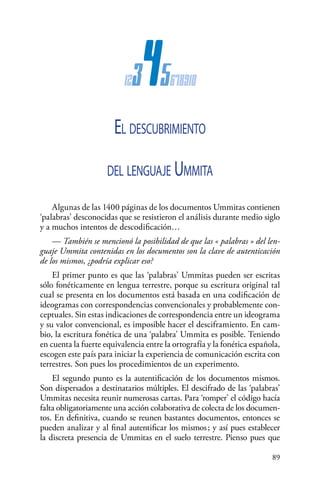 89 
12345678910
El descubrimiento
del lenguaje Ummita
Algunas de las 1400 páginas de los documentos Ummitas contienen
‘palabras’ desconocidas que se resistieron el análisis durante medio siglo
y a muchos intentos de descodificación…
— También se mencionó la posibilidad de que las « palabras » del len-
guaje Ummita contenidas en los documentos son la clave de autenticación
de los mismos, ¿podría explicar eso?
El primer punto es que las ‘palabras’ Ummitas pueden ser escritas
sólo fonéticamente en lengua terrestre, porque su escritura original tal
cual se presenta en los documentos está basada en una codificación de
ideogramas con correspondencias convencionales y probablemente con-
ceptuales. Sin estas indicaciones de correspondencia entre un ideograma
y su valor convencional, es imposible hacer el desciframiento. En cam-
bio, la escritura fonética de una ‘palabra’ Ummita es posible. Teniendo
en cuenta la fuerte equivalencia entre la ortografía y la fonética española,
escogen este país para iniciar la experiencia de comunicación escrita con
terrestres. Son pues los procedimientos de un experimento.
El segundo punto es la autentificación de los documentos mismos.
Son dispersados a destinatarios múltiples. El descifrado de las ‘palabras’
Ummitas necesita reunir numerosas cartas. Para ‘romper’ el código hacía
falta obligatoriamente una acción colaborativa de colecta de los documen-
tos. En definitiva, cuando se reunen bastantes documentos, entonces se
pueden analizar y al final autentificar los mismos ; y así pues establecer
la discreta presencia de Ummitas en el suelo terrestre. Pienso pues que
 
