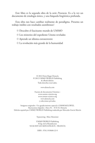 Este libro es la segunda obra de la serie Presencia. Es a la vez un
documento de etnología único, y una búqueda lingüística profunda.
Esta obra nos hace cambiar realmente de paradigma. Presenta un
trabajo inédito con resultados asombrosos !
☉ Descubre el fascinante mundo de UMMO
☉ Los misterios del expediente Ummo revelados
☉ Aprende un idioma extraterrestre
☉ La revolución más grande de la humanidad
© 2012 Denis Roger Denocla
© 2012 UMMO WORLD Publishing
& eBook édition.
Todo derechos reservados.
www.denocla.com
Fuentes de documentos Ummitas :
www.ummo-ciencias.org
www.ummo-sciences.org
www.denocla.com
y colecciones privadas.
Imágenes originales : Un agradecimiento especial a UMMOAELEWEE.
Ilustraciones digitales : Davy H. – © D. R. Denocla
Edición español por UMMO WORLD Publishing traducida por Mercedes García Martín
Typesetting : Marc Henninot
UMMO WORLD Publishing
8 Esp. de la Manufacture
92136 ISSY LES MOULINEAUX - FRANCIA
ISBN : 978-2-919600-22-9
 