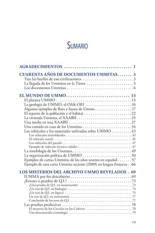vii 
Sumario
Agradecimientos .  .  .  .  .  .  .  .  .  .  .  .  .  .  .  .  .  .  .  .  .  .  .  .  .  .  .  .  .  .  .  .  . 1
Cuarenta años de documentos Ummitas. .  .  .  .  .  .  . 3
Tras las huellas de exo-civilizaciones . . . . . . . . . . . . . . . . . . . . . . . . . 3
La llegada de los Ummitas en la Tierra . . . . . . . . . . . . . . . . . . . . . . . 5
Los documentos Ummitas. . . . . . . . . . . . . . . . . . . . . . . . . . . . . . . . . 6
El mundo de UMMO. .  .  .  .  .  .  .  .  .  .  .  .  .  .  .  .  .  .  .  .  .  .  .  .  .  .  .  .  .  . 13
El planeta UMMO. . . . . . . . . . . . . . . . . . . . . . . . . . . . . . . . . . . . . 13
La geología de UMMO, el OAK-OEI. . . . . . . . . . . . . . . . . . . . . . .  16
Algunos ejemplos de flora y fauna de Ummo. . . . . . . . . . . . . . . . . .  17
El reparto de la población y el hábitat . . . . . . . . . . . . . . . . . . . . . . . 22
La vivienda Ummita, el XAABII. . . . . . . . . . . . . . . . . . . . . . . . . . . 25
Una noche en una XAABII. . . . . . . . . . . . . . . . . . . . . . . . . . . . . . . 27
Una comida en casa de los Ummitas. . . . . . . . . . . . . . . . . . . . . . . . 34
Los vehículos y los materiales utilizados sobre UMMO. . . . . . . . . . 43
Los vehículos intersiderales. . . . . . . . . . . . . . . . . . . . . . . . . . . . . . . . . . . . . . . . 43
El vehículo actual. . . . . . . . . . . . . . . . . . . . . . . . . . . . . . . . . . . . . . . . . . . . . . . 45
Los vehículos del pasado. . . . . . . . . . . . . . . . . . . . . . . . . . . . . . . . . . . . . . . . . . 47
Ejemplo de vehículo técnico volador. . . . . . . . . . . . . . . . . . . . . . . . . . . . . . . . . 47
La morfología de los Ummitas. . . . . . . . . . . . . . . . . . . . . . . . . . . . . 49
La organización política de UMMO. . . . . . . . . . . . . . . . . . . . . . . . 50
Ejemplos de cartas Ummitas de los años sesenta en español. . . . . . . 57
Ejemplo de una carta Ummita reciente (2009) en lengua francesa. . 66
Los misterios del archivo Ummo revelados . . 69
IUMMA por fin descubierto. . . . . . . . . . . . . . . . . . . . . . . . . . . . . . 69
¿Errores o pruebas de Q.I.? . . . . . . . . . . . . . . . . . . . . . . . . . . . . . . . 73
¿Una prueba de Q.I. en numeración?. . . . . . . . . . . . . . . . . . . . . . . . . . . . . . . . 73
¿Un test de Q.I. en biología?. . . . . . . . . . . . . . . . . . . . . . . . . . . . . . . . . . . . . . . 74
¿Un test de Q.I. en lógica? . . . . . . . . . . . . . . . . . . . . . . . . . . . . . . . . . . . . . . . . 75
Un test de Q.I. en astronomía. . . . . . . . . . . . . . . . . . . . . . . . . . . . . . . . . . . . . . 77
Conclusión de los tests de Q.I. . . . . . . . . . . . . . . . . . . . . . . . . . . . . . . . . . . . . . 77
Las pruebas predictivas. . . . . . . . . . . . . . . . . . . . . . . . . . . . . . . . . . 78
El misterio de los Circulos en los Cultivos. . . . . . . . . . . . . . . . . . . . . . . . . . . . 78
Una desconocida cosmología . . . . . . . . . . . . . . . . . . . . . . . . . . . . . . . . . . . . . . 79
 