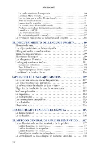 viii
2
Un producto químico de vanguardia. . . . . . . . . . . . . . . . . . . . . . . . . . . . . . . . 80
La vida en Marte predicha… . . . . . . . . . . . . . . . . . . . . . . . . . . . . . . . . . . . . . . 80
Una previsión que se realiza 30 años después… . . . . . . . . . . . . . . . . . . . . . . . . 81
Antes de las células madre… . . . . . . . . . . . . . . . . . . . . . . . . . . . . . . . . . . . . . . 81
La comparación imposible. . . . . . . . . . . . . . . . . . . . . . . . . . . . . . . . . . . . . . . . 81
Un extraño conocimiento del Germanio . . . . . . . . . . . . . . . . . . . . . . . . . . . . . 83
Productos antirrechazo de trasplante desconocidos. . . . . . . . . . . . . . . . . . . . . . 84
La evidencia NAWEE. . . . . . . . . . . . . . . . . . . . . . . . . . . . . . . . . . . . . . . . . . . . 85
Una prueba astronómica. . . . . . . . . . . . . . . . . . . . . . . . . . . . . . . . . . . . . . . . . . 86
¡La predicción imposible… es real!. . . . . . . . . . . . . . . . . . . . . . . . . . . . . . . . . . 87
La revolución más grande de la humanidad terrestre. . . . . . . . . . . . 88
El descubrimiento dellenguaje Ummita.  .  .  .  .  .  . 89
El estado del arte. . . . . . . . . . . . . . . . . . . . . . . . . . . . . . . . . . . . . . . 95
Los objetivos iniciales de la investigación. . . . . . . . . . . . . . . . . . . . . 97
El lenguaje en los textos Ummitas. . . . . . . . . . . . . . . . . . . . . . . . . . 97
Traducciones automáticas . . . . . . . . . . . . . . . . . . . . . . . . . . . . . . . . 99
El contexto fisiológico. . . . . . . . . . . . . . . . . . . . . . . . . . . . . . . . . . . 99
Los ideogramas Ummitas . . . . . . . . . . . . . . . . . . . . . . . . . . . . . . . 100
Un lenguaje escrito en fonética . . . . . . . . . . . . . . . . . . . . . . . . . . .  101
Indicaciones en los textos . . . . . . . . . . . . . . . . . . . . . . . . . . . . . . . . . . . . . . . . 102
Tabla de Fonética . . . . . . . . . . . . . . . . . . . . . . . . . . . . . . . . . . . . . . . . . . . . . . 103
Algunos ejemplos de fonética inglesa. . . . . . . . . . . . . . . . . . . . . . . . . . . . . . . 104
Una filosofía « funcionalista » . . . . . . . . . . . . . . . . . . . . . . . . . . . . 104
¡Aprender el lenguaje Ummita!. .  .  .  .  .  .  .  .  .  .  .  .  .  .  .  . 107
La estructura fundamental de las palabras. . . . . . . . . . . . . . . . . . .  107
Los conceptos fonéticos primarios . . . . . . . . . . . . . . . . . . . . . . . . .  109
La imbricación y la relación de base « tiene ». . . . . . . . . . . . . . . . . . 111
El gráfico de la relación de base de los conceptos . . . . . . . . . . . . . .  112
fonéticos primarios . . . . . . . . . . . . . . . . . . . . . . . . . . . . . . . . . . . .  112
La negación. . . . . . . . . . . . . . . . . . . . . . . . . . . . . . . . . . . . . . . . . .  112
La multiplicidad . . . . . . . . . . . . . . . . . . . . . . . . . . . . . . . . . . . . . .  112
Las contracciones ortográficas . . . . . . . . . . . . . . . . . . . . . . . . . . . .  113
La reflexividad . . . . . . . . . . . . . . . . . . . . . . . . . . . . . . . . . . . . . . .  113
El operador « y » . . . . . . . . . . . . . . . . . . . . . . . . . . . . . . . . . . . . . . . 114
Decodificar y traducir el Ummita .  .  .  .  .  .  .  .  .  .  .  . 115
La descodificacion . . . . . . . . . . . . . . . . . . . . . . . . . . . . . . . . . . . . . 115
La traducción. . . . . . . . . . . . . . . . . . . . . . . . . . . . . . . . . . . . . . . . . 116
El método general de análisis semántico. .  .  . 117
La problemática del análisis semántico de las palabras. . . . . . . . . . . 117
La identificación de los conceptos. . . . . . . . . . . . . . . . . . . . . . . . . . . . . . . . . . 117
La identificación de las ortografías. . . . . . . . . . . . . . . . . . . . . . . . . . . . . . . . . 118
La identificación de los sonidos. . . . . . . . . . . . . . . . . . . . . . . . . . . . . . . . . . . . 118
Decodification y traducción de las palabras. . . . . . . . . . . . . . . . . . . . . . . . . . 118
La identificación de los conceptos en los textos ummitas. . . . . . . .  118
 