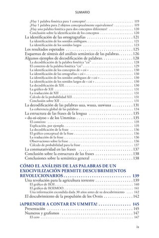 ix 
Sumario
¿Hay 1 palabra fonética para 1 concepto?. . . . . . . . . . . . . . . . . . . . . . . . . . . . 119
¿Hay 1 palabra para 2 objetos conceptualmente equivalentes? . . . . . . . . . . . . 119
¿Hay una palabra fonética para dos conceptos diferentes? . . . . . . . . . . . . . . . 120
Conclusión sobre la identificación de los conceptos . . . . . . . . . . . . . . . . . . . . 120
La identificación de las ortogragrafías . . . . . . . . . . . . . . . . . . . . . .  121
La identificación de los sonidos ambiguos. . . . . . . . . . . . . . . . . . . . . . . . . . . 121
La identificación de los sonidos largos . . . . . . . . . . . . . . . . . . . . . . . . . . . . . . 123
Los resultados esperados . . . . . . . . . . . . . . . . . . . . . . . . . . . . . . . .  125
Esquemas de síntesis del análisis semántico de las palabras. . . . . . . 126
Algunos ejemplos de decodificación de palabras. . . . . . . . . . . . . . . 128
La decodificación de la palabra fonética “csi”. . . . . . . . . . . . . . . . . . . . . . . . . 128
El contexto de la palabra fonética “csi”. . . . . . . . . . . . . . . . . . . . . . . . . . . . . . 129
La identificación de los conceptos de « csi » . . . . . . . . . . . . . . . . . . . . . . . . . . 130
La identificación de las ortografías « csi ». . . . . . . . . . . . . . . . . . . . . . . . . . . . 130
La identificación de los sonidos ambiguos de « csi ». . . . . . . . . . . . . . . . . . . . 130
La identificación de los sonidos largos de « csi ». . . . . . . . . . . . . . . . . . . . . . . 130
La decodificación de XII. . . . . . . . . . . . . . . . . . . . . . . . . . . . . . . . . . . . . . . . 130
La gráfico de XII . . . . . . . . . . . . . . . . . . . . . . . . . . . . . . . . . . . . . . . . . . . . . . 131
La traducción de XII . . . . . . . . . . . . . . . . . . . . . . . . . . . . . . . . . . . . . . . . . . . 131
Calculo de la probabilidad XII. . . . . . . . . . . . . . . . . . . . . . . . . . . . . . . . . . . . 131
Conclusión sobre XII. . . . . . . . . . . . . . . . . . . . . . . . . . . . . . . . . . . . . . . . . . . 131
La decodificación de las palabras uua, wuua, uuwuua. . . . . . . . . .  131
La coherencia global de las palabras. . . . . . . . . . . . . . . . . . . . . . . . . . . . . . . . 134
La estructura de las frases de la lengua . . . . . . . . . . . . . . . . . . . . .  135
« du-oi-oiyoo » de los Ummitas . . . . . . . . . . . . . . . . . . . . . . . . . . .  135
El contexto . . . . . . . . . . . . . . . . . . . . . . . . . . . . . . . . . . . . . . . . . . . . . . . . . . 135
Explicación, por ejemplo. . . . . . . . . . . . . . . . . . . . . . . . . . . . . . . . . . . . . . . . 135
La decodificación de la frase . . . . . . . . . . . . . . . . . . . . . . . . . . . . . . . . . . . . . 136
El gráfico conceptual de la frase. . . . . . . . . . . . . . . . . . . . . . . . . . . . . . . . . . . 136
La traducción de la frase. . . . . . . . . . . . . . . . . . . . . . . . . . . . . . . . . . . . . . . . . 136
Observaciones sobre la frase . . . . . . . . . . . . . . . . . . . . . . . . . . . . . . . . . . . . . . 136
Cálculo de probabilidad para la frase . . . . . . . . . . . . . . . . . . . . . . . . . . . . . . . 137
La conmutatividad en las frases . . . . . . . . . . . . . . . . . . . . . . . . . .  137
Conclusión sobre la estructura de las frases . . . . . . . . . . . . . . . . . . 138
Conclusiones sobre la semántica general . . . . . . . . . . . . . . . . . . . . 138
Cómo el análisis de las palabras de un
exocivilización permite descubrimientos
revolucionarios.  .  .  .  .  .  .  .  .  .  .  .  .  .  .  .  .  .  .  .  .  .  .  .  .  .  .  .  .  .  .  . 139
Una revolución para la agricultura terrestre. . . . . . . . . . . . . . . . . .  139
El gráfico de IKSI. . . . . . . . . . . . . . . . . . . . . . . . . . . . . . . . . . . . . . . . . . . . . . 140
El gráfico de IKSIMOO. . . . . . . . . . . . . . . . . . . . . . . . . . . . . . . . . . . . . . . . . 141
Una información escondida dada 30 años antes de su descubrimiento . . . . . 142
El descubrimiento de la propulsión de los Ovnis . . . . . . . . . . . . . .  142
¡Aprender a contar en Ummita!.  .  .  .  .  .  .  .  .  .  .  .  .  .  .  . 145
Presentación . . . . . . . . . . . . . . . . . . . . . . . . . . . . . . . . . . . . . . . . .  145
Numeros y grafismos . . . . . . . . . . . . . . . . . . . . . . . . . . . . . . . . . .  147
El cero . . . . . . . . . . . . . . . . . . . . . . . . . . . . . . . . . . . . . . . . . . . . . . . . . . . . . . 147
 