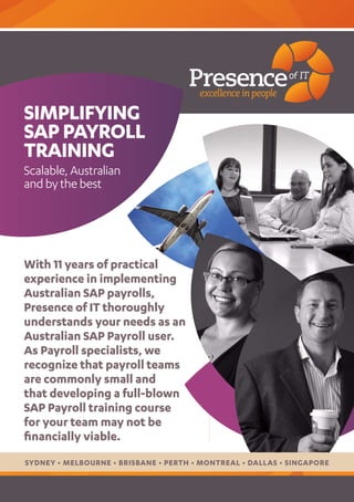 SIMPLIfYING
SAP PAYROLL
TRAINING
Scalable, Australian
and by the best




With 11 years of practical
experience in implementing
Australian SAP payrolls,
Presence of IT thoroughly
understands your needs as an
Australian SAP Payroll user.
As Payroll specialists, we
recognize that payroll teams
are commonly small and
that developing a full-blown
SAP Payroll training course
for your team may not be
financially viable.
SYDNEY • MELBOURNE • BRISBANE • PERTH • MONTREAL • DALLAS • SINGAPORE
 
