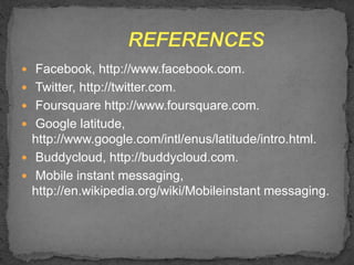  Facebook, http://www.facebook.com.
 Twitter, http://twitter.com.
 Foursquare http://www.foursquare.com.
 Google latitude,
http://www.google.com/intl/enus/latitude/intro.html.
 Buddycloud, http://buddycloud.com.
 Mobile instant messaging,
http://en.wikipedia.org/wiki/Mobileinstant messaging.
 