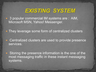  3 popular commercial IM systems are : AIM,
Microsoft MSN, Yahoo! Messenger.
 They leverage some form of centralized clusters
 Centralized clusters are used to provide presence
services.
 Storing the presence information is the one of the
most messaging traffic in these instant messaging
systems.
 