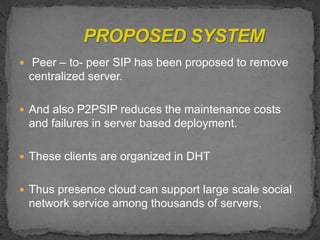  Peer – to- peer SIP has been proposed to remove
centralized server.
 And also P2PSIP reduces the maintenance costs
and failures in server based deployment.
 These clients are organized in DHT
 Thus presence cloud can support large scale social
network service among thousands of servers,
 