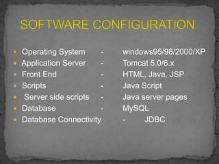  Operating System - windows95/98/2000/XP
 Application Server - Tomcat 5.0/6.x
 Front End - HTML, Java, JSP
 Scripts - Java Script
 Server side scripts - Java server pages
 Database - MySQL
 Database Connectivity - JDBC
 