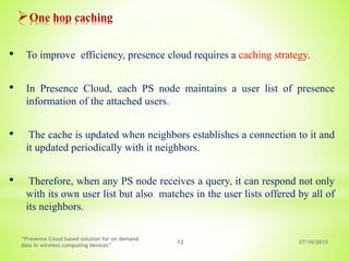 27/10/2015
“Presence Cloud based solution for on demand
data in wireless computing devices”
12
One hop caching
• To improve efficiency, presence cloud requires a caching strategy.
• In Presence Cloud, each PS node maintains a user list of presence
information of the attached users.
• The cache is updated when neighbors establishes a connection to it and
it updated periodically with it neighbors.
• Therefore, when any PS node receives a query, it can respond not only
with its own user list but also matches in the user lists offered by all of
its neighbors.
 