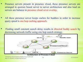 27/10/2015
“Presence Cloud based solution for on demand
data in wireless computing devices”
14
• Presence servers present in presence cloud, these presence servers are
arranged in quorum based server to server architecture and also load on
servers are balance in presence cloud sever overlay.
• All these presence server keeps caches for buddies in order to increase
query speed is one hop caching approach.
• Finding small constant search delay results in directed buddy search by
decreasing network traffic using one hop search strategy.
Architecture of Presence Cloud
 