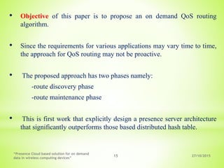 27/10/2015
“Presence Cloud based solution for on demand
data in wireless computing devices”
15
• Objective of this paper is to propose an on demand QoS routing
algorithm.
• Since the requirements for various applications may vary time to time,
the approach for QoS routing may not be proactive.
• The proposed approach has two phases namely:
-route discovery phase
-route maintenance phase
• This is first work that explicitly design a presence server architecture
that significantly outperforms those based distributed hash table.
 