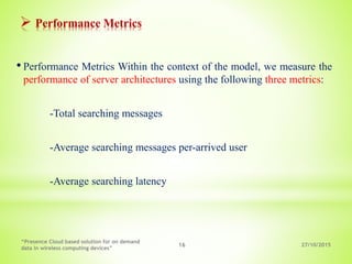 27/10/2015
“Presence Cloud based solution for on demand
data in wireless computing devices”
16
 Performance Metrics
• Performance Metrics Within the context of the model, we measure the
performance of server architectures using the following three metrics:
-Total searching messages
-Average searching messages per-arrived user
-Average searching latency
 