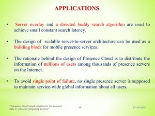27/10/2015
“Presence Cloud based solution for on demand
data in wireless computing devices”
19
APPLICATIONS
• Server overlay and a directed buddy search algorithm are used to
achieve small constant search latency.
• The design of scalable server-to-server architecture can be used as a
building block for mobile presence services.
• The rationale behind the design of Presence Cloud is to distribute the
information of millions of users among thousands of presence servers
on the Internet.
• To avoid single point of failure, no single presence server is supposed
to maintain service-wide global information about all users.
 