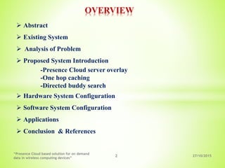 OVERVIEW
27/10/20152
“Presence Cloud based solution for on demand
data in wireless computing devices”
 Abstract
 Existing System
 Analysis of Problem
 Proposed System Introduction
-Presence Cloud server overlay
-One hop caching
-Directed buddy search
 Hardware System Configuration
 Software System Configuration
 Applications
 Conclusion & References
 