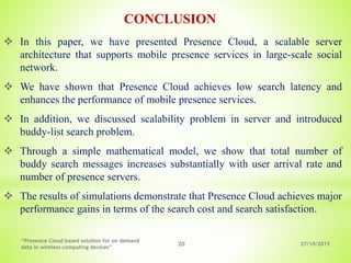 27/10/2015
“Presence Cloud based solution for on demand
data in wireless computing devices”
20
 In this paper, we have presented Presence Cloud, a scalable server
architecture that supports mobile presence services in large-scale social
network.
 We have shown that Presence Cloud achieves low search latency and
enhances the performance of mobile presence services.
 In addition, we discussed scalability problem in server and introduced
buddy-list search problem.
 Through a simple mathematical model, we show that total number of
buddy search messages increases substantially with user arrival rate and
number of presence servers.
 The results of simulations demonstrate that Presence Cloud achieves major
performance gains in terms of the search cost and search satisfaction.
CONCLUSION
 