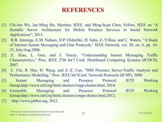 27/10/2015
“Presence Cloud based solution for on demand
data in wireless computing devices”
21
REFERENCES
[1] Chi-Jen Wu, Jan-Ming Ho, Member, IEEE, and Ming-Syan Chen, Fellow, IEEE on “A
Scalable Server Architecture for Mobile Presence Services in Social Network
Applications”, 2013.
[2] R.B. Jennings, E.M. Nahum, D.P. Olshefski, D. Saha, Z.-Y.Shae, and C. Waters, “A Study
of Internet Instant Messaging and Chat Protocols,” IEEE Network, vol. 20, no. 6, pp. 16-
21, July/Aug.2006.
[3] Z. Xiao, L. Guo, and J. Tracey, “Understanding Instant Messaging Traffic
Characteristics,” Proc. IEEE 27th Int’l Conf. Distributed Computing Systems (ICDCS),
2007.
[4] C. Chi, R. Hao, D. Wang, and Z.-Z. Cao, “IMS Presence Server:Traffic Analysis and
Performance Modelling,” Proc. IEEE Int’lConf. Network Protocols (ICNP), 2008.
[5] Instant Messaging and Presence Protocol IETF Working
Group,http://www.ietf.org/html.charters/impp-charter.html, 2014.
[6] Extensible Messaging and Presence Protocol IETF Working
Group,http://www.ietf.org/html.charters/xmpp-charter.html,2012.
[7] http://www.jabber.org, 2012.
 