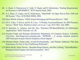 27/10/2015
“Presence Cloud based solution for on demand
data in wireless computing devices”
22
[8] A. Houri, S. Parameswar, E. Aoki, V. Singh, and H. Schulzrinne, “Scaling Requirements
for Presence in SIP/SIMPLE,” IETF Internet draft, 2009.
[9] S.A. Baset, G. Gupta, and H. Schulzrinne, “OpenVoIP: An Open Peer-to-Peer VoIP and
IM System,” Proc. ACM SIGCOMM, 2008.
[10] Open Mobile Alliance, “OMA Instant Messaging and PresenceService,” 2005
[11] W.-E. Chen, Y.-B.Lin, and R.-H. Liou, “A Weakly ConsistentScheme for IMS Presence
Service,” IEEE Trans. Wireless Comm.,vol. 8, no. 7, pp. 3815-3821, July 2009.
[12] N. Banerjee, A. Acharya, and S.K. Das, “Seamless SIP-BasedMobility for Multimedia
Applications,” IEEE Network, vol. 20,
[13] Kundan Singh and Henning Schulzrinne Department of Computer Science, Columbia
University {kns10,hgs}@cs.columbia.edu, “SIPPEER : A session iniiation protocol
(SIP)-baed peer-to-peer internet telephony cllient adaptor” .
[14] Michael Piatek, Tomas Isdal, Arvind Krishnamurthy , and Thomas Anderson “One hop
Reputations for Peer to Peer FileSharing Workloads”.
[15] Brent Hecht, Jaime Teevan , Meredith Ringel Morris, and Dan Liebling, “SearchBuddies:
Bringing Search Engines into theConversation”, 2012
 