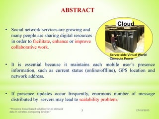 27/10/2015
“Presence Cloud based solution for on demand
data in wireless computing devices”
3
• Social network services are growing and
many people are sharing digital resources
in order to facilitate, enhance or improve
collaborative work.
• It is essential because it maintains each mobile user’s presence
information, such as current status (online/offline), GPS location and
network address.
• If presence updates occur frequently, enormous number of message
distributed by servers may lead to scalability problem.
ABSTRACT
Cloud
Server-side Virtual World
Compute Power
 