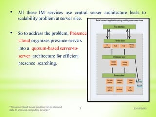 27/10/2015
“Presence Cloud based solution for on demand
data in wireless computing devices”
7
• All these IM services use central server architecture leads to
scalability problem at server side.
• So to address the problem, Presence
Cloud organizes presence servers
into a quorum-based server-to-
server architecture for efficient
presence searching.
 