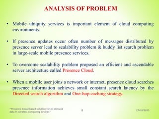 27/10/2015
“Presence Cloud based solution for on demand
data in wireless computing devices”
8
• Mobile ubiquity services is important element of cloud computing
environments.
• If presence updates occur often number of messages distributed by
presence server lead to scalability problem & buddy list search problem
in large-scale mobile presence services.
• To overcome scalability problem proposed an efficient and ascendable
server architecture called Presence Cloud.
• When a mobile user joins a network or internet, presence cloud searches
presence information achieves small constant search latency by the
Directed search algorithm and One-hop caching strategy.
ANALYSIS OF PROBLEM
 