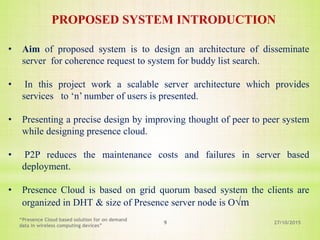 27/10/2015
“Presence Cloud based solution for on demand
data in wireless computing devices”
9
• Aim of proposed system is to design an architecture of disseminate
server for coherence request to system for buddy list search.
• In this project work a scalable server architecture which provides
services to ‘n’ number of users is presented.
• Presenting a precise design by improving thought of peer to peer system
while designing presence cloud.
• P2P reduces the maintenance costs and failures in server based
deployment.
• Presence Cloud is based on grid quorum based system the clients are
organized in DHT & size of Presence server node is O√m
PROPOSED SYSTEM INTRODUCTION
 