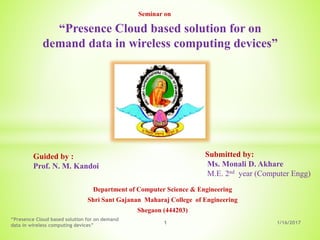 Department of Computer Science & Engineering
Shri Sant Gajanan Maharaj College of Engineering
Shegaon (444203)
“Presence Cloud based solution for on
demand data in wireless computing devices”
Guided by :
Prof. N. M. Kandoi
Submitted by:
Ms. Monali D. Akhare
M.E. 2nd year (Computer Engg)
1/16/20171
“Presence Cloud based solution for on demand
data in wireless computing devices”
Seminar on
 