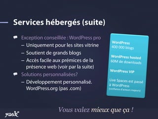 !   Exception conseillée : WordPress pro
                                                      WordPress	
  
    –  Uniquement pour les sites vitrine            400	
  000	
  blogs	
  
    –  Soutient de grands blogs                    	
  
                                                 WordPress	
  hosted
                                                                            	
  
    –  Accès facile aux prémices de la          60M	
  de	
  downloads	
  
       présence web (voir par la suite)       	
  
                                            WordPress	
  VIP	
  
!   Solutions personnalisées?              	
  
                                           Live	
  Spaces	
  est	
  pass
    –  Développement personnalisé.         à	
  WordPress	
  
                                                                             é	
  
       WordPress.org (pas .com)            (conﬁance	
  d’acteurs
                                                                  	
     majeurs)	
  




                    Vous valez mieux que ça !
 