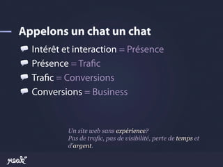 !     Intérêt et interaction = Présence
!     Présence = Tra!c
!     Tra!c = Conversions
!     Conversions = Business


              Un site web sans expérience?
              Pas de trafic, pas de visibilité, perte de temps et
              d’argent.
 