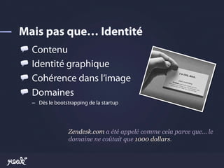 !     Contenu
!     Identité graphique
!     Cohérence dans l’image
!     Domaines
    –  Dès le bootstrapping de la startup




                   Zendesk.com a été appelé comme cela parce que… le
                   domaine ne coûtait que 1000 dollars.
 
