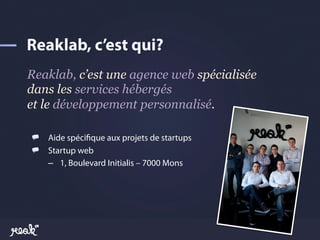 Reaklab, c’est une agence web spécialisée
dans les services hébergés
et le développement personnalisé.

!   Aide spéci!que aux projets de startups
!   Startup web
    –  1, Boulevard Initialis – 7000 Mons
 