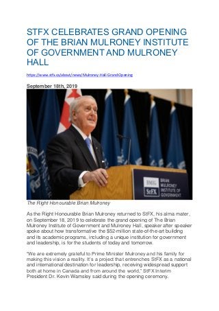 STFX CELEBRATES GRAND OPENING
OF THE BRIAN MULRONEY INSTITUTE
OF GOVERNMENT AND MULRONEY
HALL
https://www.stfx.ca/about/news/Mulroney-Hall-Grand-Opening
September 18th, 2019
The Right Honourable Brian Mulroney
As the Right Honourable Brian Mulroney returned to StFX, his alma mater,
on September 18, 2019 to celebrate the grand opening of The Brian
Mulroney Institute of Government and Mulroney Hall, speaker after speaker
spoke about how transformative the $52-million state-of-the-art building
and its academic programs, including a unique institution for government
and leadership, is for the students of today and tomorrow.
“We are extremely grateful to Prime Minister Mulroney and his family for
making this vision a reality. It’s a project that entrenches StFX as a national
and international destination for leadership, receiving widespread support
both at home in Canada and from around the world,” StFX Interim
President Dr. Kevin Wamsley said during the opening ceremony.
 