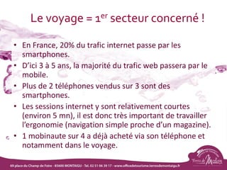 Le voyage = 1er secteur concerné !
• En France, 20% du trafic internet passe par les
smartphones.
• D’ici 3 à 5 ans, la majorité du trafic web passera par le
mobile.
• Plus de 2 téléphones vendus sur 3 sont des
smartphones.
• Les sessions internet y sont relativement courtes
(environ 5 mn), il est donc très important de travailler
l’ergonomie (navigation simple proche d’un magazine).
• 1 mobinaute sur 4 a déjà acheté via son téléphone et
notamment dans le voyage.
 