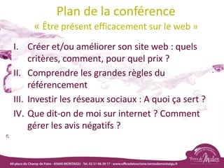 Plan de la conférence
« Être présent efficacement sur le web »
I. Créer et/ou améliorer son site web : quels
critères, comment, pour quel prix ?
II. Comprendre les grandes règles du
référencement
III. Investir les réseaux sociaux : A quoi ça sert ?
IV. Que dit-on de moi sur internet ? Comment
gérer les avis négatifs ?
 