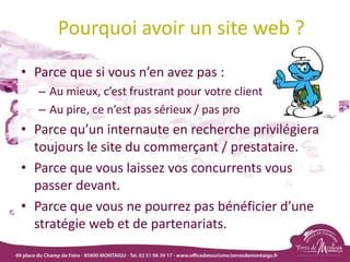 Pourquoi avoir un site web ?
• Parce que si vous n’en avez pas :
– Au mieux, c’est frustrant pour votre client
– Au pire, ce n’est pas sérieux / pas pro
• Parce qu’un internaute en recherche privilégiera
toujours le site du commerçant / prestataire.
• Parce que vous laissez vos concurrents vous
passer devant.
• Parce que vous ne pourrez pas bénéficier d’une
stratégie web et de partenariats.
 
