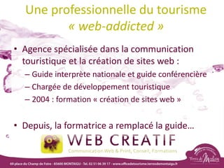 Une professionnelle du tourisme
« web-addicted »
• Agence spécialisée dans la communication
touristique et la création de sites web :
– Guide interprète nationale et guide conférencière
– Chargée de développement touristique
– 2004 : formation « création de sites web »
• Depuis, la formatrice a remplacé la guide…
 