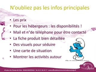 N’oubliez pas les infos principales
• Les prix
• Pour les hébergeurs : les disponibilités !
• Mail et n°de téléphone pour être contacté
• La fiche produit bien détaillée
• Des visuels pour séduire
• Une carte de situation
• Montrer les activités autour
 