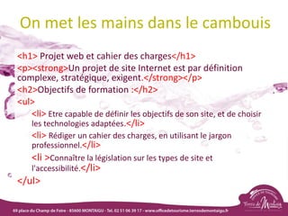 On met les mains dans le cambouis
<h1> Projet web et cahier des charges</h1>
<p><strong>Un projet de site Internet est par définition
complexe, stratégique, exigent.</strong></p>
<h2>Objectifs de formation :</h2>
<ul>
<li> Etre capable de définir les objectifs de son site, et de choisir
les technologies adaptées.</li>
<li> Rédiger un cahier des charges, en utilisant le jargon
professionnel.</li>
<li >Connaître la législation sur les types de site et
l'accessibilité.</li>
</ul>
 