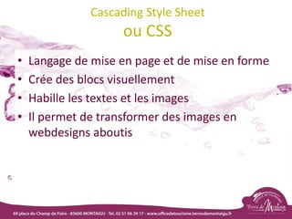 Cascading Style Sheet
ou CSS
• Langage de mise en page et de mise en forme
• Crée des blocs visuellement
• Habille les textes et les images
• Il permet de transformer des images en
webdesigns aboutis
 
