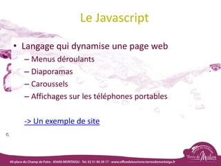 Le Javascript
• Langage qui dynamise une page web
– Menus déroulants
– Diaporamas
– Caroussels
– Affichages sur les téléphones portables
-> Un exemple de site
 