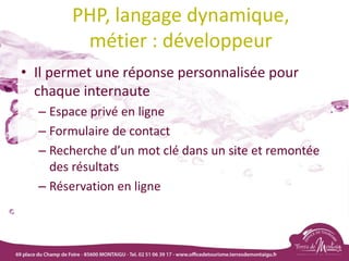 PHP, langage dynamique,
métier : développeur
• Il permet une réponse personnalisée pour
chaque internaute
– Espace privé en ligne
– Formulaire de contact
– Recherche d’un mot clé dans un site et remontée
des résultats
– Réservation en ligne
 